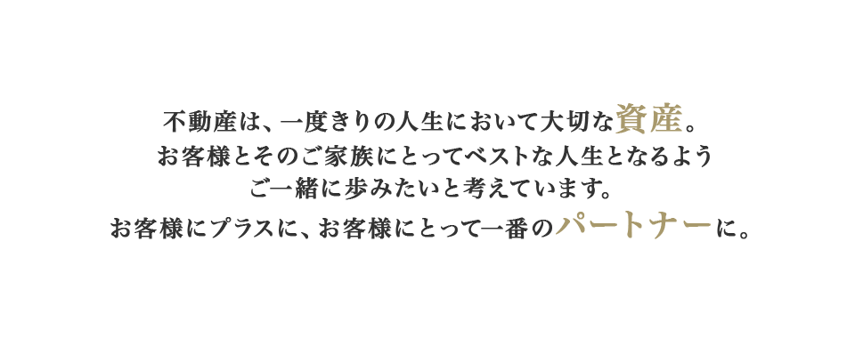 不動産は、一度きりの人生において大切な資産。お客様とそのご家族にとってベストな人生となるようご一緒に歩みたいと考えています。お客様にプラスに、お客様にとって一番のパートナーに。